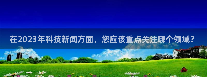 在2023年科技新闻方面，您应该重点关注哪个领域？